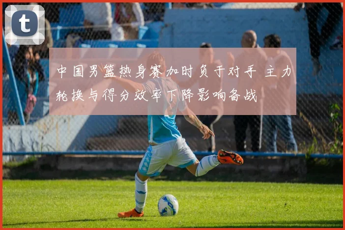 中国男篮热身赛加时负于对手 主力轮换与得分效率下降影响备战