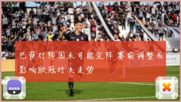 巴萨对阵国米可能变阵 赛前调整或影响欧冠对决走势