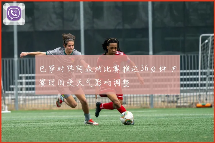巴萨对阵阿森纳比赛推迟36分钟 开赛时间受天气影响调整